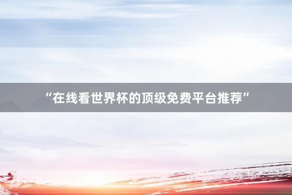 “在线看世界杯的顶级免费平台推荐”